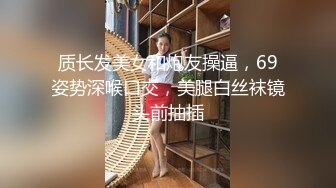 质长发美女和炮友操逼，69姿势深喉口交，美腿白丝袜镜头前抽插