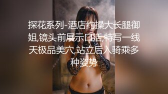 探花系列-酒店约操大长腿御姐,镜头前展示口活,特写一线天极品美穴,站立后入骑乘多种姿势