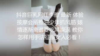 抖音巨乳网红李雅 最新 体验按摩会所推油少年抓凤筋 婊情逐渐离谱要吃屌操逼 教你怎样用手法征服女人必看！