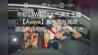 帝都13W粉丝人气美女主播，【Avove】旗袍黑丝高跟，酒店开房啪啪，淫声浪语不绝于耳