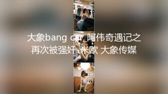 大象bang car_阿伟奇遇记之再次被强奸-米欧 大象传媒