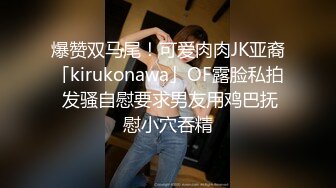 爆赞双马尾！可爱肉肉JK亚裔「kirukonawa」OF露脸私拍 发骚自慰要求男友用鸡巴抚慰小穴吞精