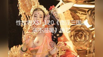 性世界XSJ-120《奇淫三国之乐不湿蜀》唐芯