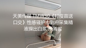 天美传媒 TMW30《打疫苗送口交》性感骚护士到府采集精液操出白浆 乐淆雪