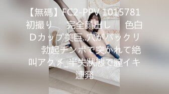 【無碼】FC2-PPV 1015781 初撮り♥️完全顔出し♥️色白Ｄカップ美巨..穴がパックリ♥️勃起チンポで突かれて絶叫アクメ_半失狀態で膣イキ連発