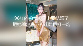 96年的前女友马上要结婚了把她骗出来下药迷翻再打一炮