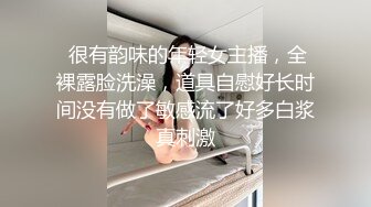  很有韵味的年轻女主播，全裸露脸洗澡，道具自慰好长时间没有做了敏感流了好多白浆真刺激