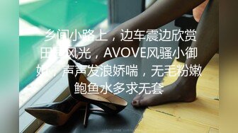  乡间小路上，边车震边欣赏田园风光，AVOVE风骚小御姐，声声发浪娇喘，无毛粉嫩鲍鱼水多求无套