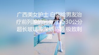 广西美女护士 白甜给男友治疗前列腺的另类方式 30公分超长玻璃棒深插马眼 极致刺激