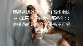 極品名媛外圍女神『廣州嫩妹-小笨蛋』嫖妓大神那些年出差操過的雞，穿衣是高不可攀的女神