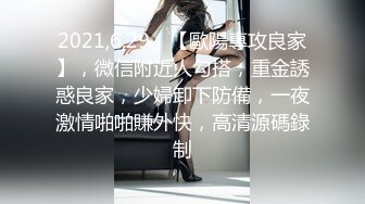 2021,6,29，【歐陽專攻良家】，微信附近人勾搭，重金誘惑良家，少婦卸下防備，一夜激情啪啪賺外快，高清源碼錄制