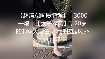 【超清AI画质增强】，3000一炮，【太子探花】，20岁的兼职大学生，清纯校园风扑面而来