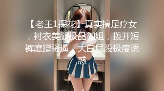 【老王1探花】真实搞足疗女，衬衣美腿极品御姐，拨开短裤磨蹭骚逼，大白屁股极度诱惑