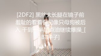 [2DF2] 黑丝大长腿在镜子前羞耻的看着自己像只母狗被后入 干到一半加点油继续爆操_[BT种子]