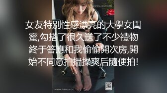 女友特別性感漂亮的大學女閨蜜,勾搭了很久送了不少禮物終于答應和我偷偷開次房,開始不同意拍攝操爽后隨便拍!