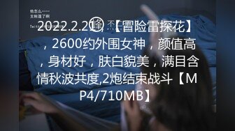 2022.2.21，【冒险雷探花】，2600约外围女神，颜值高，身材好，肤白貌美，满目含情秋波共度,2炮结束战斗【MP4/710MB】