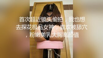  首次超近镜头偷拍，我也想去探花极品女神，喜欢被舔穴，粉嫩美乳大胸高颜值