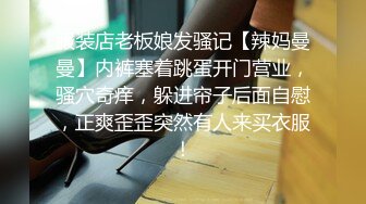 服装店老板娘发骚记【辣妈曼曼】内裤塞着跳蛋开门营业，骚穴奇痒，躲进帘子后面自慰，正爽歪歪突然有人来买衣服！