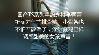 国产TS系列丰韵身材李馨蕾挺卖力气艹排骨精，小骨架也不怕艹散架了，淫语骚鸡巴样诱惑甜美的女孩声音！