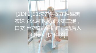 [2DF2]91沈先生探花性感黑衣妹子休息下聊聊天第二炮，口交上位骑乘抽插自己动后入猛操 - [BT种子]