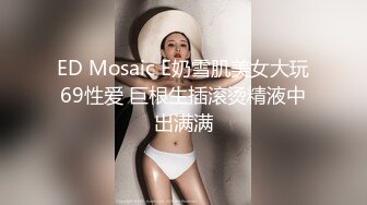 ED Mosaic E奶雪肌美女大玩69性爱 巨根生插滚烫精液中出满满