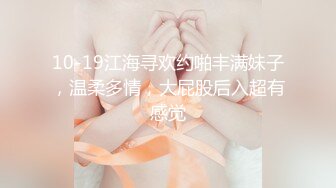 10-19江海寻欢约啪丰满妹子，温柔多情，大屁股后入超有感觉