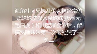 海角社区兄妹乱伦大神经常偷窥妹妹洗澡入魔妹妹(极品无毛白虎）和闺蜜聚会酒后，醉搞熟睡妹妹第一次破处哭了一晚上