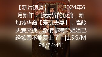 【新片速遞】   ♈♈ 2024年6月新作， 换妻界的顶流，新加坡华裔【爱玩夫妻】，高龄夫妻交换，激情舔精，姐姐已经欲罢不能爱上了！[1.5G/MP4/24:41]