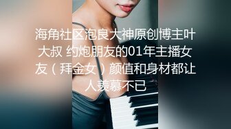 海角社区泡良大神原创博主叶大叔 约炮朋友的01年主播女友（拜金女）颜值和身材都让人羡慕不已