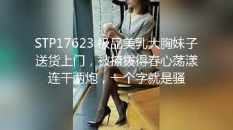 STP17623 极品美乳大胸妹子送货上门，被撩拨得春心荡漾连干两炮，一个字就是骚