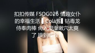 扣扣传媒 FSOG026 情趣女仆的幸福生活 ▌Cola酱▌钻毒龙侍奉肉棒 肏入湿滑嫩穴太爽了 操到喊救命