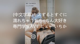 (中文字幕)キスするとすぐに濡れちゃうおち○ちん大好き専門学生AVデビュー いちか