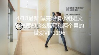 4/18最新 漂亮眼镜小姐姐文雅气质却这么骚骚和两个男的做爱VIP1196