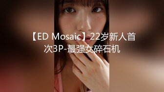 【ED Mosaic】22岁新人首次3P-最强女碎石机