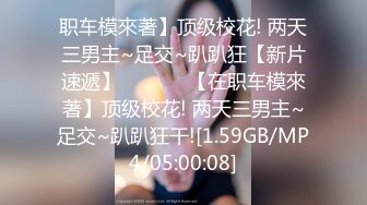 职车模來著】顶级校花! 两天三男主~足交~趴趴狂【新片速遞】  ❤️❤️【在职车模來著】顶级校花! 两天三男主~足交~趴趴狂干![1.59GB/MP4/05:00:08]