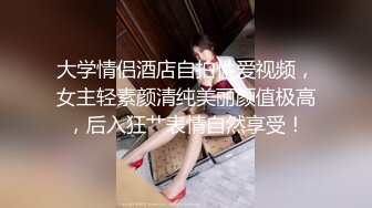 大学情侣酒店自拍性爱视频，女主轻素颜清纯美丽颜值极高，后入狂艹表情自然享受！