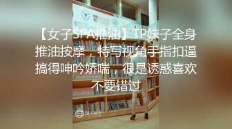 【女子SPA推油】TP妹子全身推油按摩，特写视角手指扣逼搞得呻吟娇喘，很是诱惑喜欢不要错过