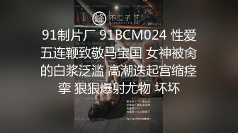 91制片厂 91BCM024 性爱五连鞭致敬马宝国 女神被肏的白浆泛滥 高潮迭起宫缩痉挛 狠狠爆射尤物 坏坏