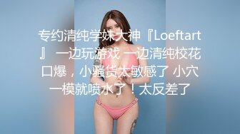 专约清纯学妹大神『Loeftart』 一边玩游戏 一边清纯校花口爆，小骚货太敏感了 小穴一模就喷水了！太反差了