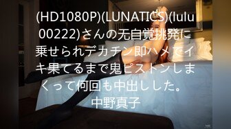 (HD1080P)(LUNATICS)(lulu00222)さんの无自覚挑発に乗せられデカチン即ハメでイキ果てるまで鬼ピストンしまくって何回も中出しした。 中野真子