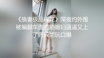 《换妻极品探花》深夜约外围被骗翻车遭威胁媳妇逼逼又上了药只能玩口爆