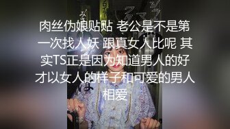 肉丝伪娘贴贴 老公是不是第一次找人妖 跟真女人比呢 其实TS正是因为知道男人的好才以女人的样子和可爱的男人相爱