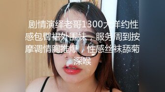  剧情演绎老哥1300大洋约性感包臀裙外围妹，服务周到按摩调情胸推爆，性感丝袜舔菊深喉