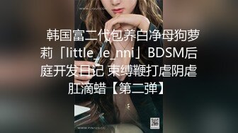 ✨韩国富二代包养白净母狗萝莉「little_le_nni」BDSM后庭开发日记 束缚鞭打虐阴虐肛滴蜡【第二弹】