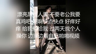  漂亮黑丝人妻 不要老公我要真鸡吧 啊啊快点快点 好痒好痒 给我射给我 过两天找个人操你 边操边看自己啪啪视频