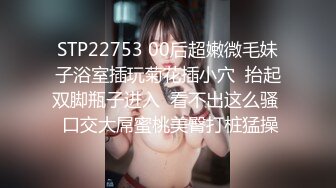 STP22753 00后超嫩微毛妹子浴室插玩菊花插小穴  抬起双脚瓶子进入  看不出这么骚  口交大屌蜜桃美臀打桩猛操