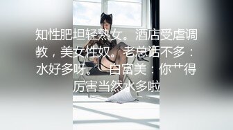 知性肥坦轻熟女。酒店受虐调教，美女性奴。老总话不多：水好多呀。   白富美：你艹得厉害当然水多啦