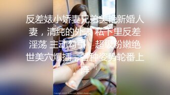 反差婊小娇妻兄弟美艳新婚人妻，清纯的外表 私下里反差淫荡 主动勾引，超级粉嫩绝世美穴爆插，各种姿势轮番上阵