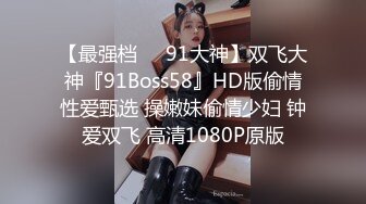 【最强档❤️91大神】双飞大神『91Boss58』HD版偷情性爱甄选 操嫩妹偷情少妇 钟爱双飞 高清1080P原版