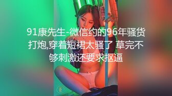 91康先生-微信约的96年骚货打炮,穿着短裙太骚了 草完不够刺激还要求抠逼